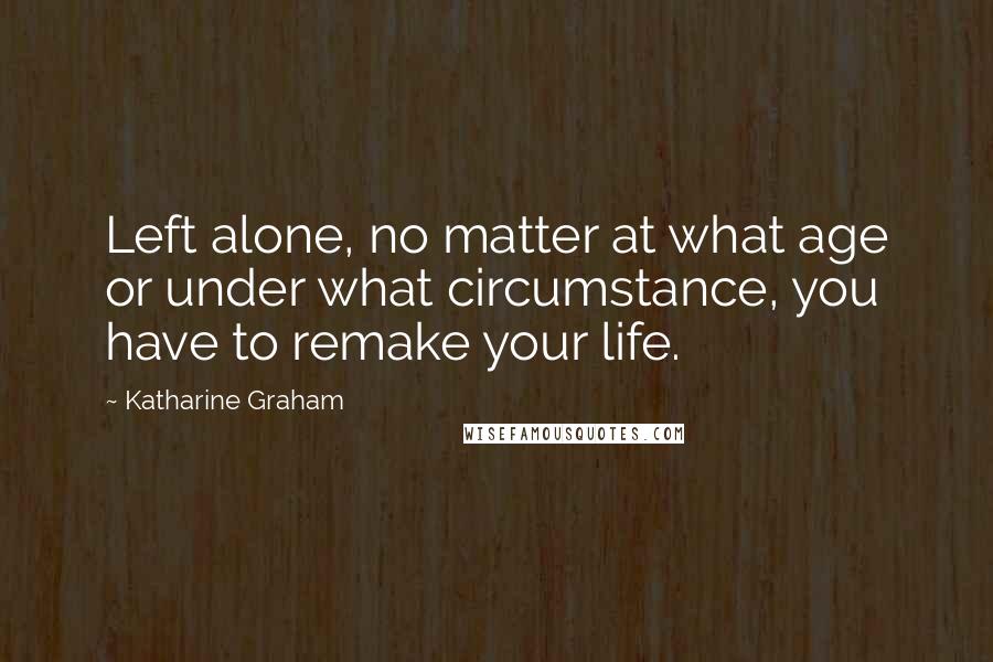 Katharine Graham Quotes: Left alone, no matter at what age or under what circumstance, you have to remake your life.