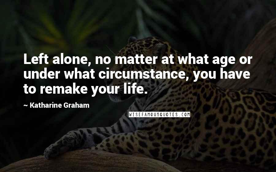 Katharine Graham Quotes: Left alone, no matter at what age or under what circumstance, you have to remake your life.