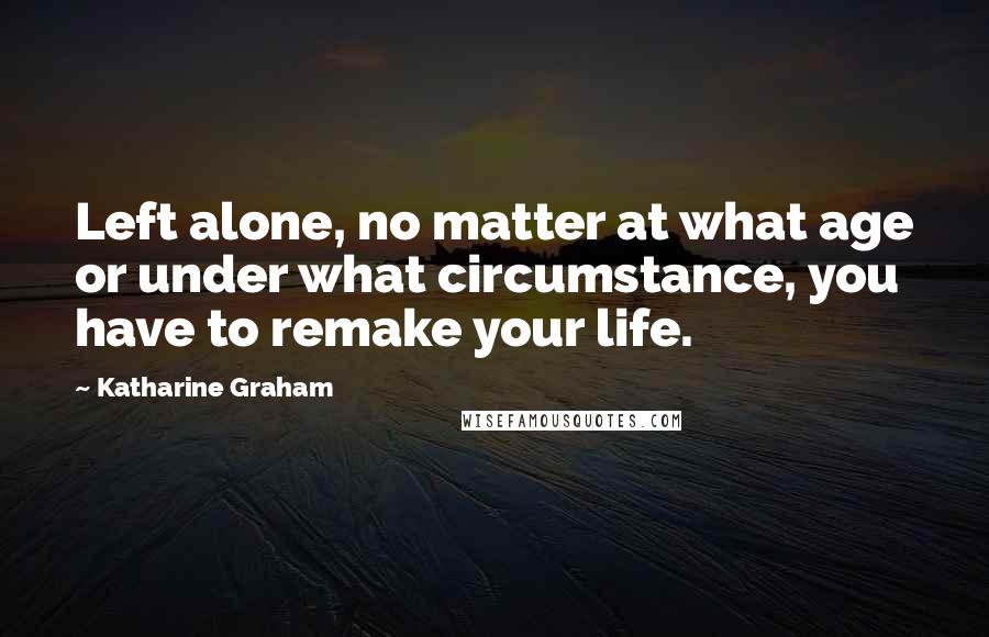 Katharine Graham Quotes: Left alone, no matter at what age or under what circumstance, you have to remake your life.