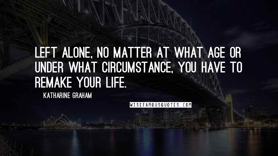 Katharine Graham Quotes: Left alone, no matter at what age or under what circumstance, you have to remake your life.