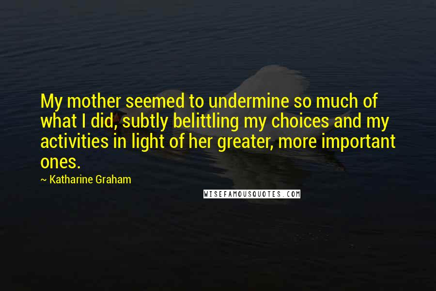 Katharine Graham Quotes: My mother seemed to undermine so much of what I did, subtly belittling my choices and my activities in light of her greater, more important ones.