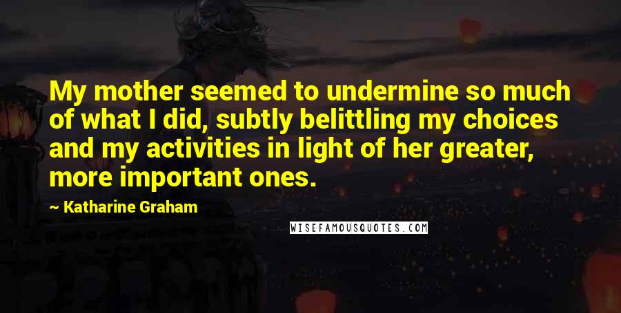Katharine Graham Quotes: My mother seemed to undermine so much of what I did, subtly belittling my choices and my activities in light of her greater, more important ones.