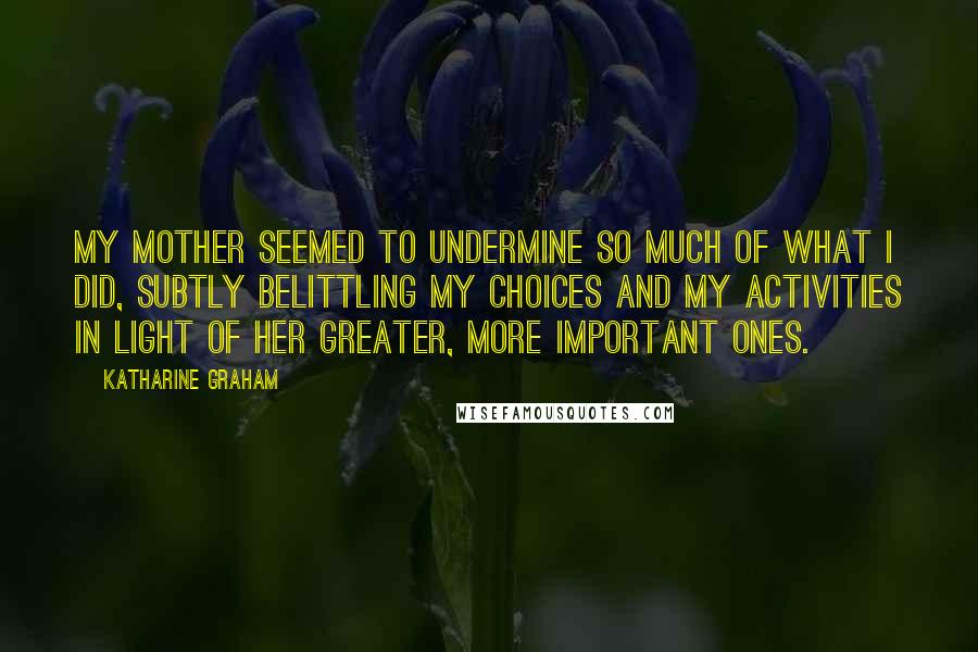 Katharine Graham Quotes: My mother seemed to undermine so much of what I did, subtly belittling my choices and my activities in light of her greater, more important ones.