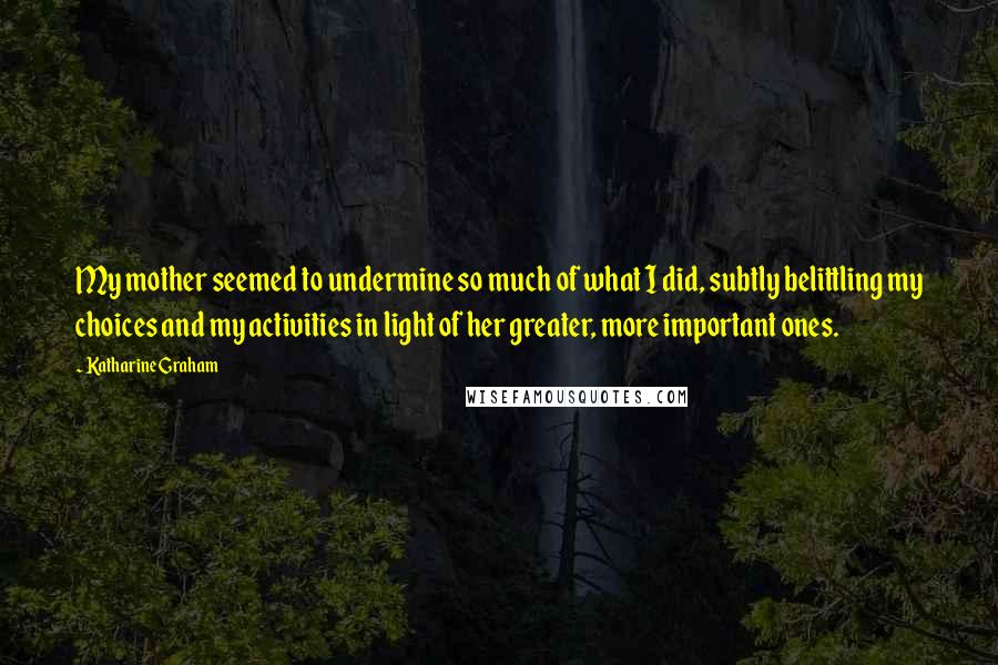 Katharine Graham Quotes: My mother seemed to undermine so much of what I did, subtly belittling my choices and my activities in light of her greater, more important ones.
