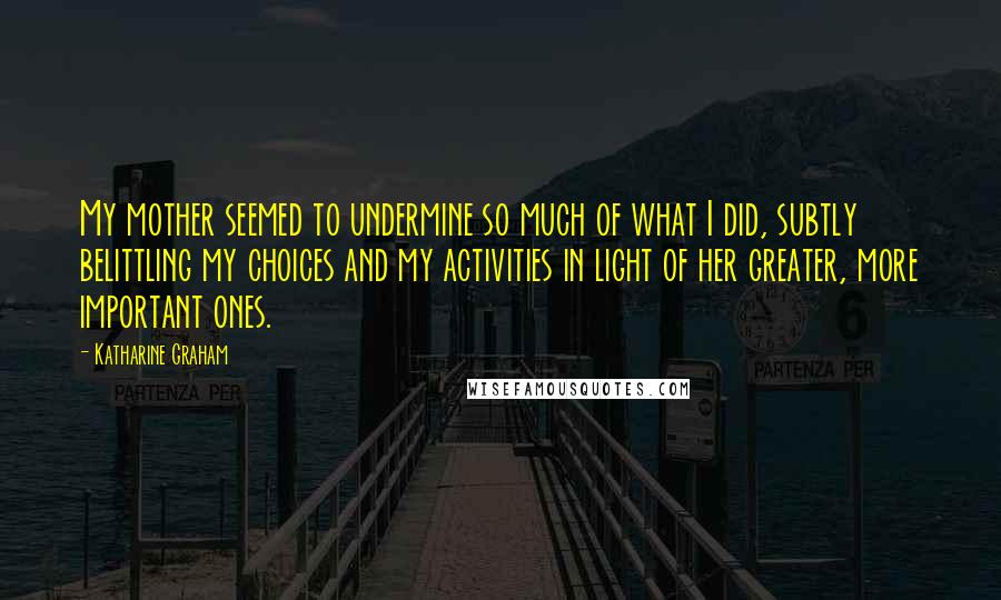 Katharine Graham Quotes: My mother seemed to undermine so much of what I did, subtly belittling my choices and my activities in light of her greater, more important ones.