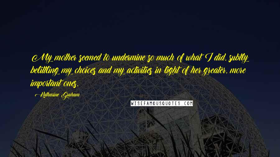 Katharine Graham Quotes: My mother seemed to undermine so much of what I did, subtly belittling my choices and my activities in light of her greater, more important ones.