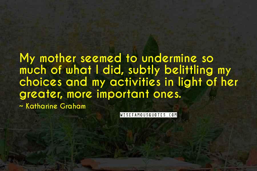Katharine Graham Quotes: My mother seemed to undermine so much of what I did, subtly belittling my choices and my activities in light of her greater, more important ones.