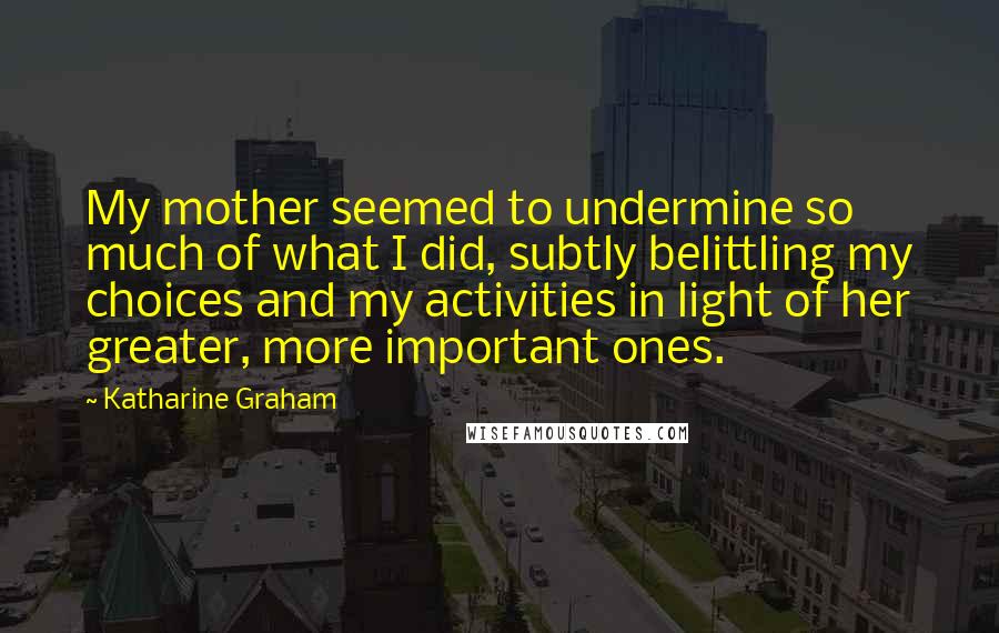 Katharine Graham Quotes: My mother seemed to undermine so much of what I did, subtly belittling my choices and my activities in light of her greater, more important ones.