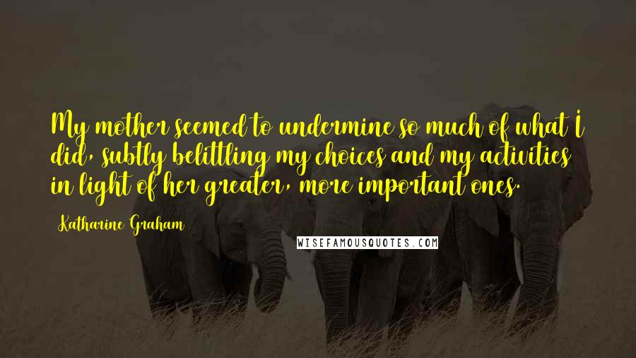 Katharine Graham Quotes: My mother seemed to undermine so much of what I did, subtly belittling my choices and my activities in light of her greater, more important ones.