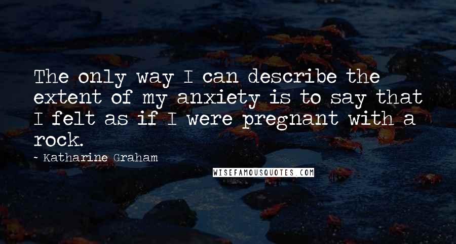 Katharine Graham Quotes: The only way I can describe the extent of my anxiety is to say that I felt as if I were pregnant with a rock.