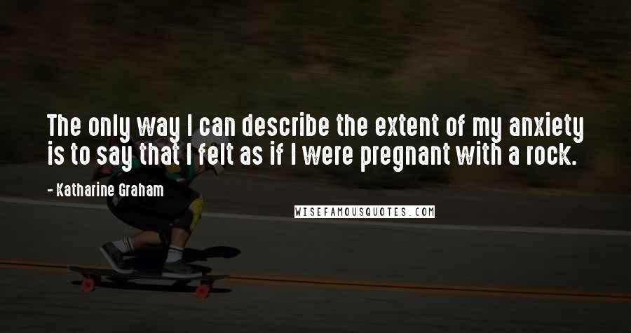 Katharine Graham Quotes: The only way I can describe the extent of my anxiety is to say that I felt as if I were pregnant with a rock.