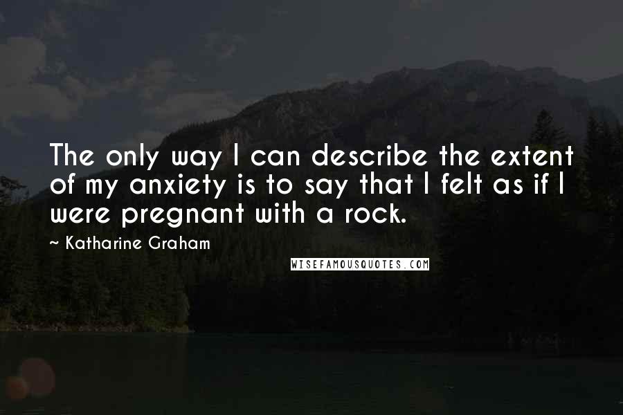 Katharine Graham Quotes: The only way I can describe the extent of my anxiety is to say that I felt as if I were pregnant with a rock.