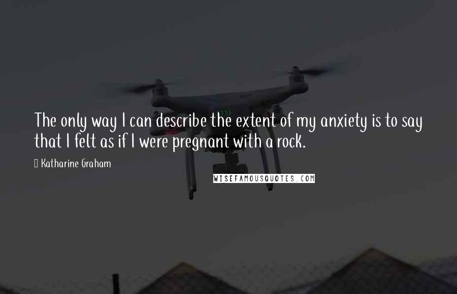 Katharine Graham Quotes: The only way I can describe the extent of my anxiety is to say that I felt as if I were pregnant with a rock.