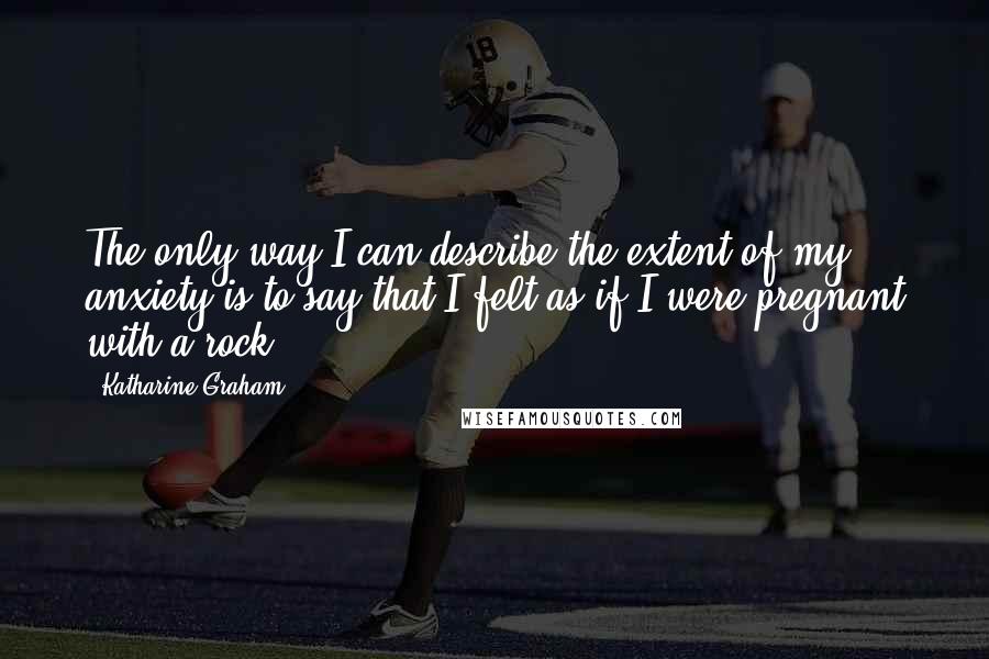 Katharine Graham Quotes: The only way I can describe the extent of my anxiety is to say that I felt as if I were pregnant with a rock.