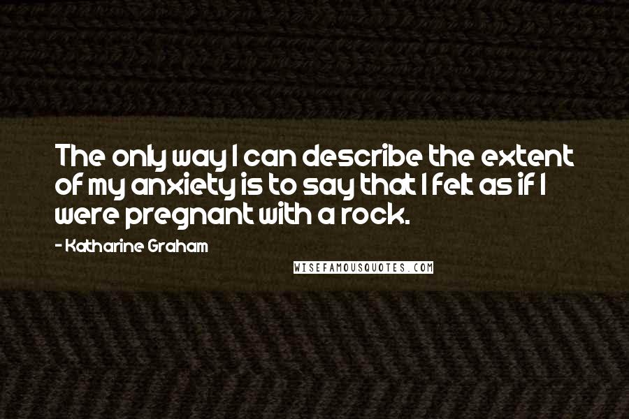 Katharine Graham Quotes: The only way I can describe the extent of my anxiety is to say that I felt as if I were pregnant with a rock.