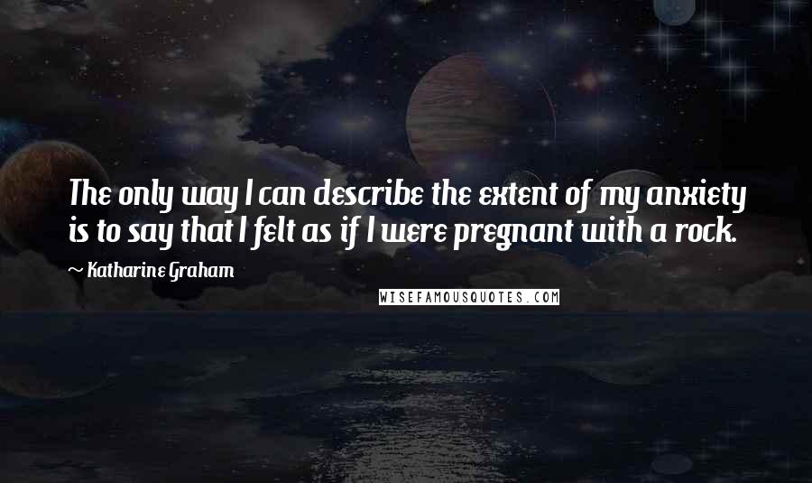 Katharine Graham Quotes: The only way I can describe the extent of my anxiety is to say that I felt as if I were pregnant with a rock.