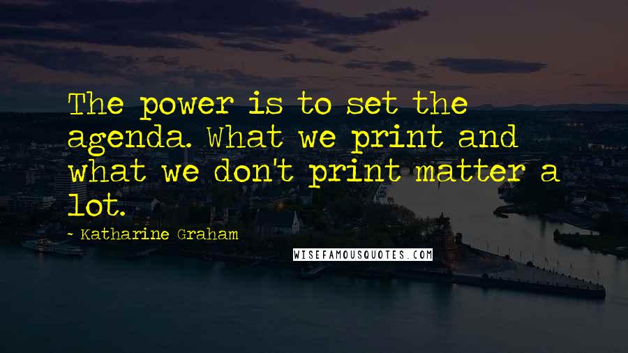 Katharine Graham Quotes: The power is to set the agenda. What we print and what we don't print matter a lot.