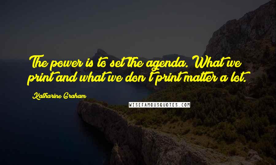 Katharine Graham Quotes: The power is to set the agenda. What we print and what we don't print matter a lot.