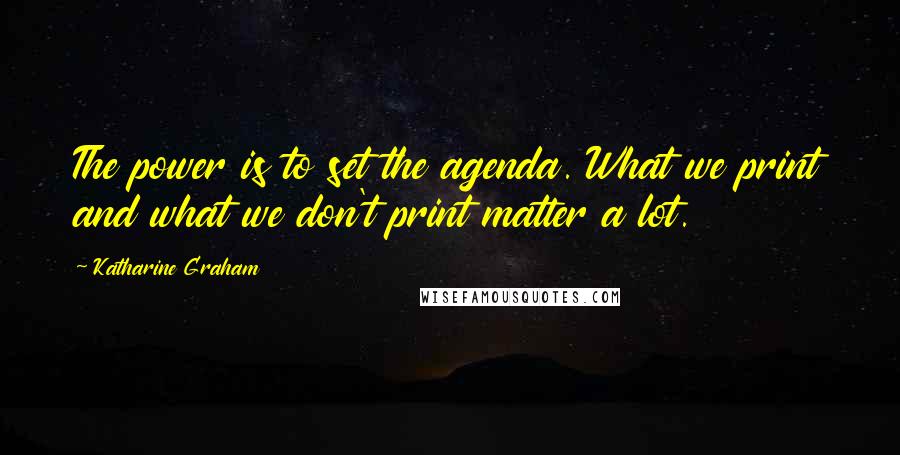 Katharine Graham Quotes: The power is to set the agenda. What we print and what we don't print matter a lot.