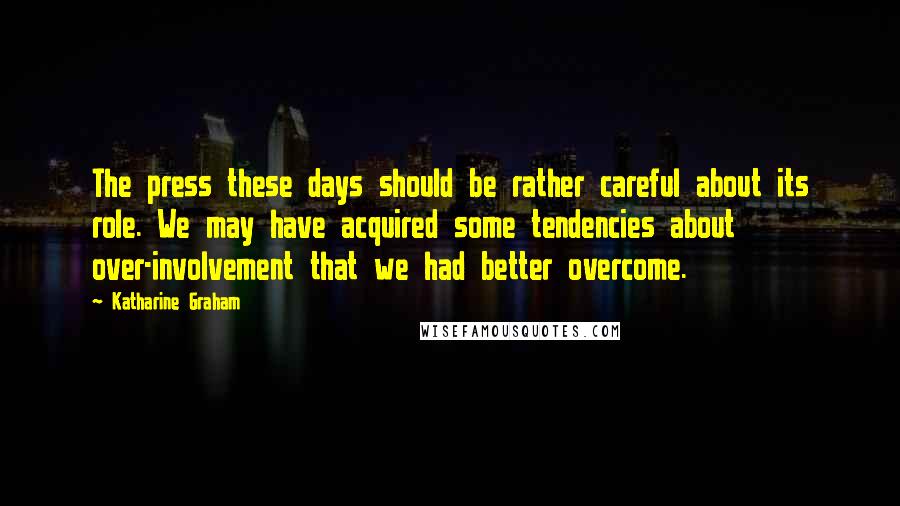 Katharine Graham Quotes: The press these days should be rather careful about its role. We may have acquired some tendencies about over-involvement that we had better overcome.