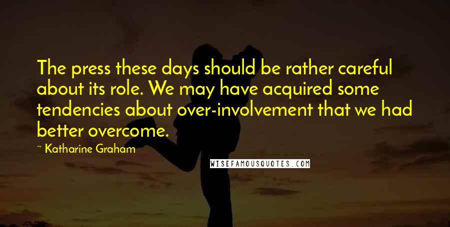 Katharine Graham Quotes: The press these days should be rather careful about its role. We may have acquired some tendencies about over-involvement that we had better overcome.