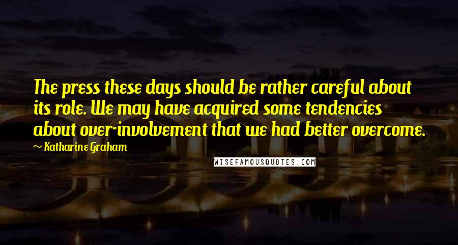 Katharine Graham Quotes: The press these days should be rather careful about its role. We may have acquired some tendencies about over-involvement that we had better overcome.