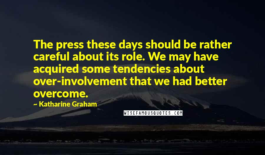 Katharine Graham Quotes: The press these days should be rather careful about its role. We may have acquired some tendencies about over-involvement that we had better overcome.