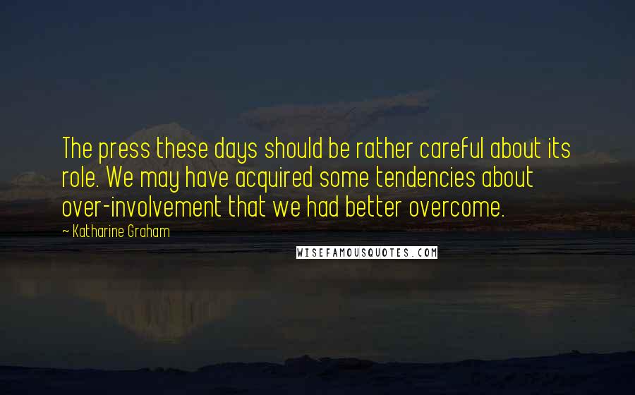 Katharine Graham Quotes: The press these days should be rather careful about its role. We may have acquired some tendencies about over-involvement that we had better overcome.