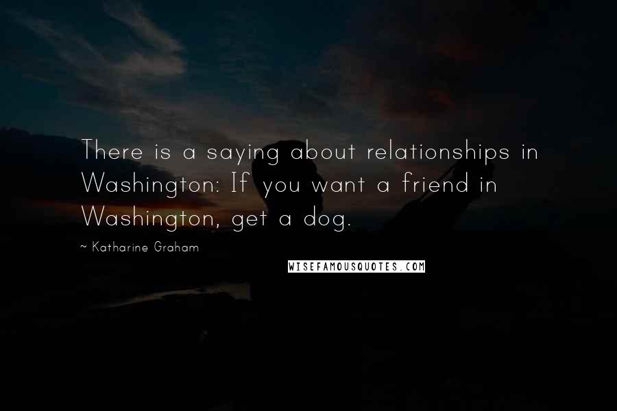 Katharine Graham Quotes: There is a saying about relationships in Washington: If you want a friend in Washington, get a dog.