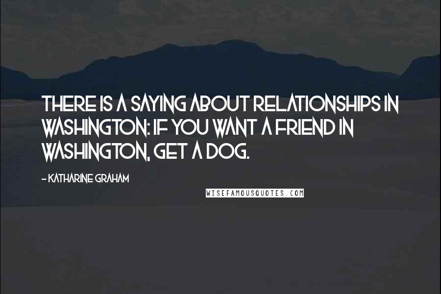 Katharine Graham Quotes: There is a saying about relationships in Washington: If you want a friend in Washington, get a dog.