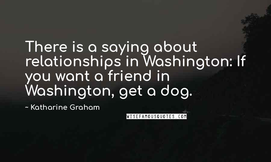 Katharine Graham Quotes: There is a saying about relationships in Washington: If you want a friend in Washington, get a dog.