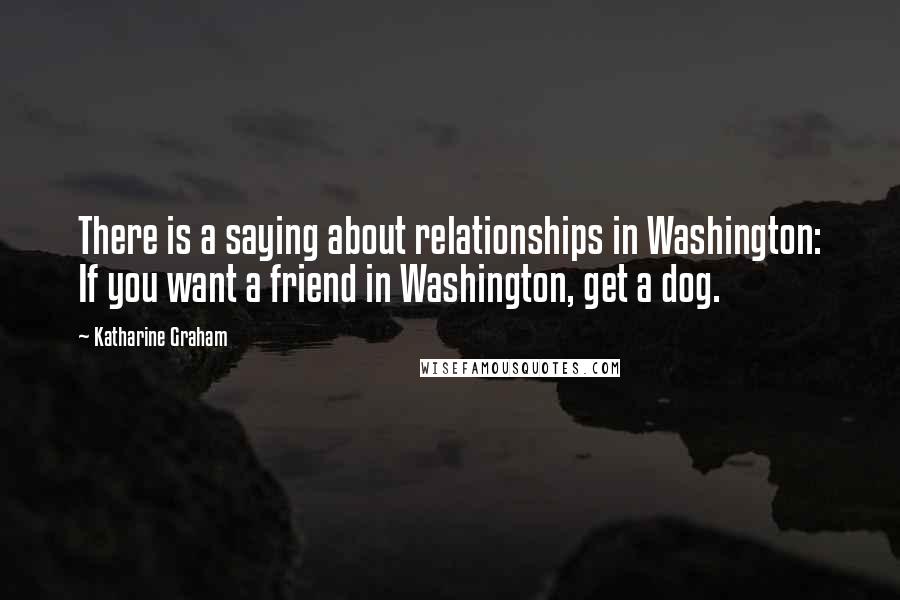 Katharine Graham Quotes: There is a saying about relationships in Washington: If you want a friend in Washington, get a dog.