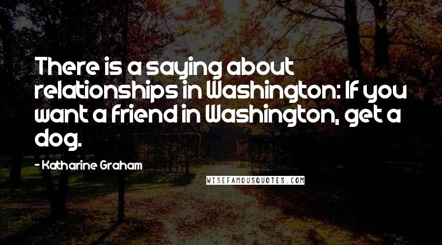Katharine Graham Quotes: There is a saying about relationships in Washington: If you want a friend in Washington, get a dog.