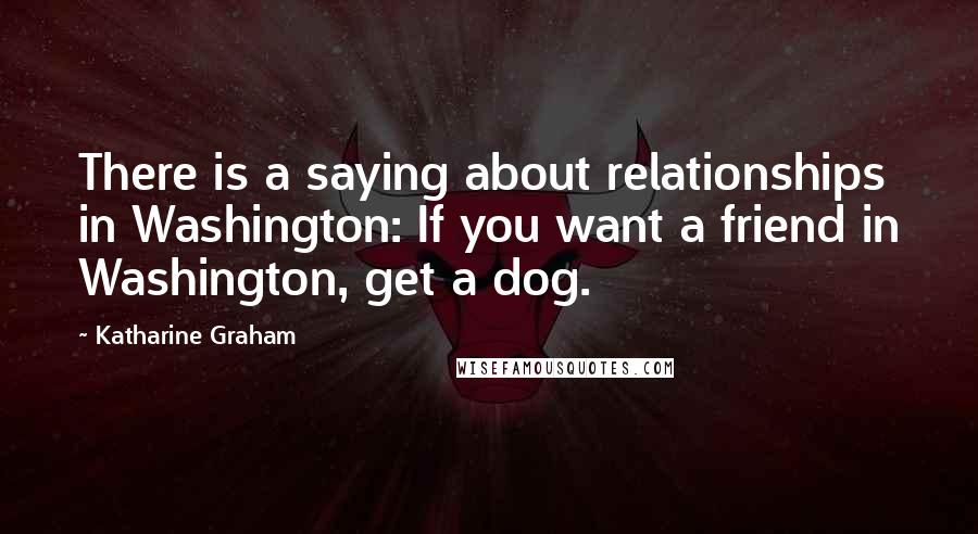 Katharine Graham Quotes: There is a saying about relationships in Washington: If you want a friend in Washington, get a dog.