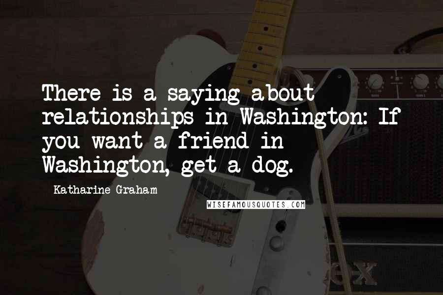 Katharine Graham Quotes: There is a saying about relationships in Washington: If you want a friend in Washington, get a dog.