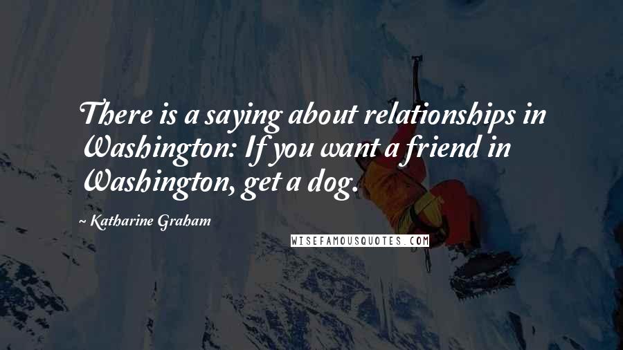 Katharine Graham Quotes: There is a saying about relationships in Washington: If you want a friend in Washington, get a dog.