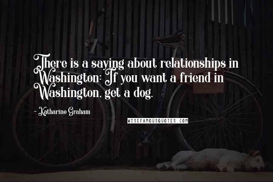Katharine Graham Quotes: There is a saying about relationships in Washington: If you want a friend in Washington, get a dog.