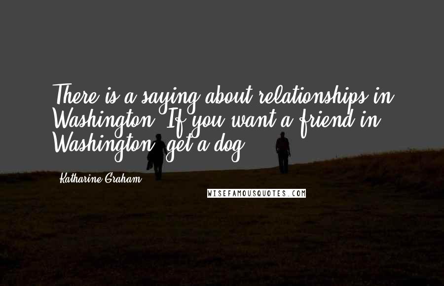 Katharine Graham Quotes: There is a saying about relationships in Washington: If you want a friend in Washington, get a dog.