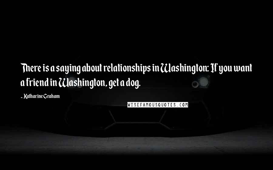 Katharine Graham Quotes: There is a saying about relationships in Washington: If you want a friend in Washington, get a dog.