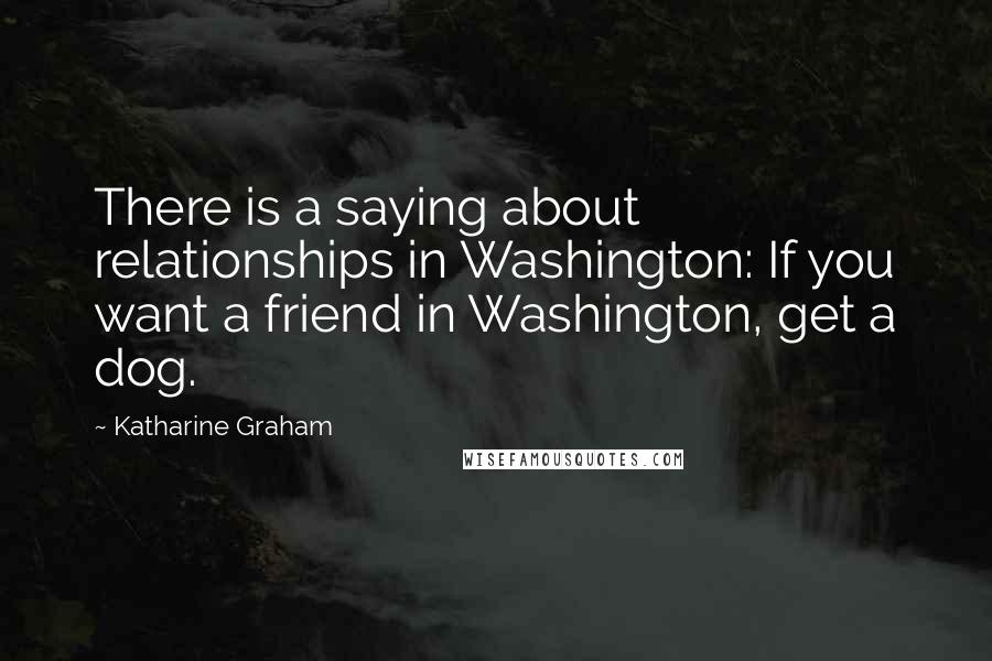 Katharine Graham Quotes: There is a saying about relationships in Washington: If you want a friend in Washington, get a dog.