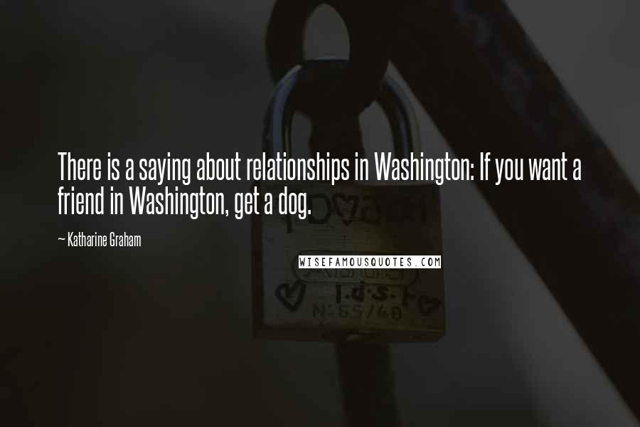 Katharine Graham Quotes: There is a saying about relationships in Washington: If you want a friend in Washington, get a dog.