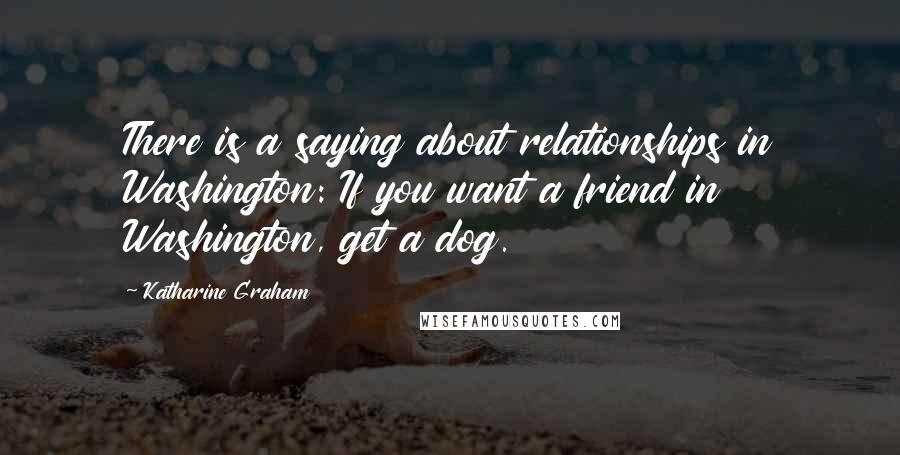 Katharine Graham Quotes: There is a saying about relationships in Washington: If you want a friend in Washington, get a dog.