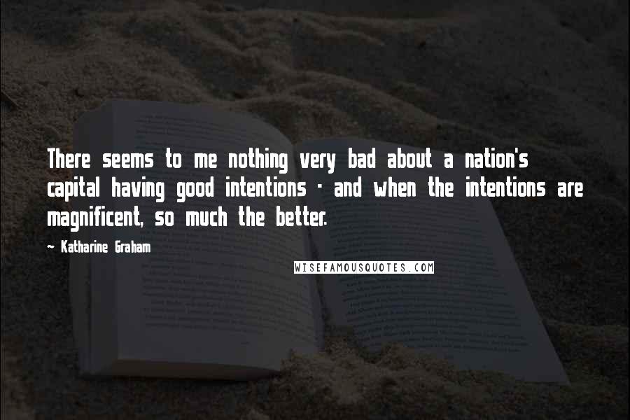 Katharine Graham Quotes: There seems to me nothing very bad about a nation's capital having good intentions - and when the intentions are magnificent, so much the better.