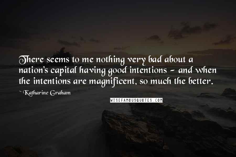 Katharine Graham Quotes: There seems to me nothing very bad about a nation's capital having good intentions - and when the intentions are magnificent, so much the better.