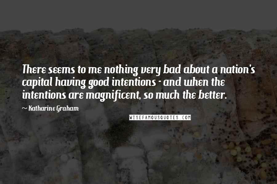 Katharine Graham Quotes: There seems to me nothing very bad about a nation's capital having good intentions - and when the intentions are magnificent, so much the better.