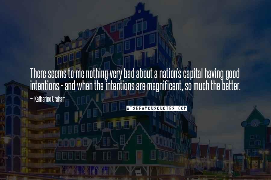 Katharine Graham Quotes: There seems to me nothing very bad about a nation's capital having good intentions - and when the intentions are magnificent, so much the better.