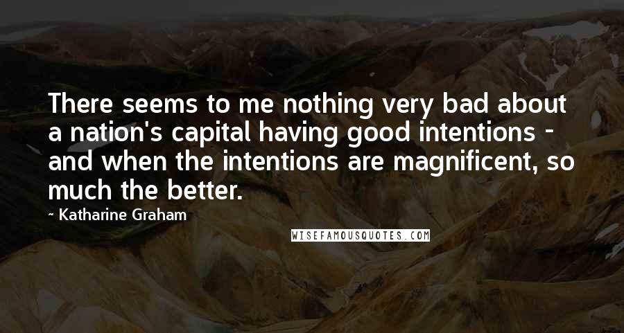 Katharine Graham Quotes: There seems to me nothing very bad about a nation's capital having good intentions - and when the intentions are magnificent, so much the better.