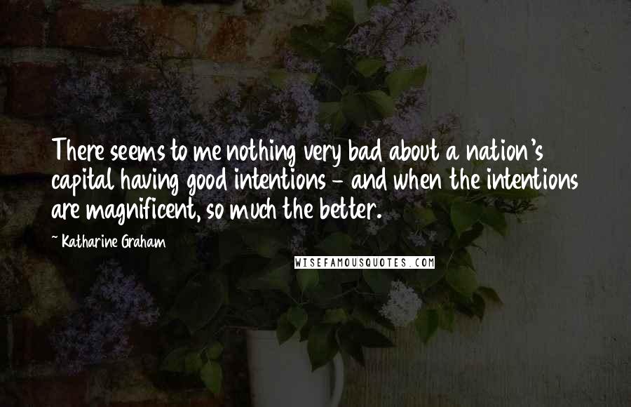 Katharine Graham Quotes: There seems to me nothing very bad about a nation's capital having good intentions - and when the intentions are magnificent, so much the better.