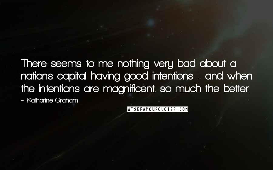 Katharine Graham Quotes: There seems to me nothing very bad about a nation's capital having good intentions - and when the intentions are magnificent, so much the better.