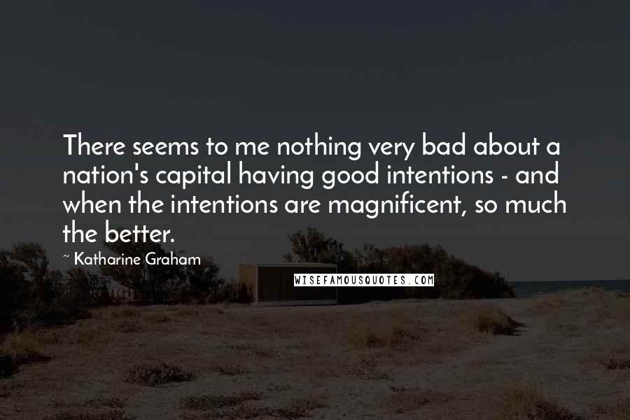 Katharine Graham Quotes: There seems to me nothing very bad about a nation's capital having good intentions - and when the intentions are magnificent, so much the better.